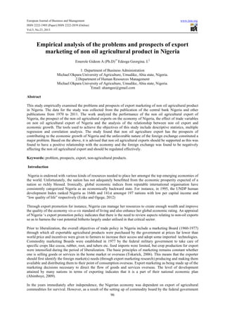 European Journal of Business and Management

www.iiste.org

ISSN 2222-1905 (Paper) ISSN 2222-2839 (Online)
Vol.5, No.23, 2013

Empirical analysis of the problems and prospects of export
marketing of non oil agricultural product in Nigeria
Emerole Gideon A (Ph.D)1* Edeoga Georgina. I.2
1. Department of Business Administration
Michael Okpara University of Agriculture, Umudike, Abia state, Nigeria.
2.Department of Human Resources Management
Michael Okpara University of Agriculture, Umudike, Abia state, Nigeria.
*
Email: ahamgee@gmail.com
Abstract
This study empirically examined the problems and prospects of export marketing of non oil agricultural product
in Nigeria. The data for the study was collected from the publication of the central bank Nigeria and other
publications from 1970 to 2011. The work analyzed the performance of the non oil agricultural export of
Nigeria, the prospect of the non oil agricultural exports on the economy of Nigeria, the effect of trade variables
on non oil agricultural export of Nigeria and the analysis of the relationship between non oil export and
economic growth. The tools used to achieve the objectives of this study include descriptive statistics, multiple
regression and correlation analysis. The study found that non oil agriculture export has the prospects of
contributing to the economic growth of Nigeria and the unfavorable nature of the foreign exchange constituted a
major problem. Based on the above, it is advised that non oil agricultural exports should be supported as this was
found to have a positive relationship with the economy and the foreign exchange was found to be negatively
affecting the non oil agricultural export and should be regulated effectively.
Keywords: problem, prospects, export, non-agricultural products.
Introduction
Nigeria is endowed with various kinds of resources needed to place her amongst the top emerging economies of
the world. Unfortunately, the nation has not adequately benefitted from the economic prosperity expected of a
nation so richly blessed. Ironically, global economic indices from reputable international organisation have
consistently categorized Nigeria as an economically backward state. For instance, in 1995, the UNDP human
development Index ranked Nigeria as 164th and 141st amongst 197 nations with low per capital income and
“low quality of life” respectively (Ezike and Ogege, 2012)
Through export promotion for instance, Nigeria can manage her resources to create enough wealth and improve
the quality of the economy vis-a-vis standard of living and also enhance her global economic rating. An appraisal
of Nigeria ‘s export promotion policy indicates that there is the need to review aspects relating to non-oil exports
so as to harness the vast potential hitherto largely under utilised in that critical sector.
Prior to liberalization, the overall objectives of trade policy in Nigeria include a marketing Board (1960-1977)
through which all exportable agricultural products were purchased by the government at prices far lower than
world price and incentives were given to farmers to increase their access and adopt some imported technologies.
Commodity marketing Boards were established in 1977 by the federal military government to take care of
specific crops like cocoa, rubber, root, and tubers etc. food imports were limited, but crop production for export
were intensified during the period of liberalization. The basic principles of marketing remains constant whether
one is selling goods or services in the home market or overseas (Tokarick, 2006). This means that the exporter
should first identify the foreign market(s) needs (through export marketing research) producing and making them
available and distributing them to their point of consumption overseas. Export marketing as being made up of the
marketing decisions necessary to direct the flow of goods and services overseas. The level of development
attained by many nations in terms of exporting indicates that it is a part of their national economic plan
(Abimboye, 2009).
In the years immediately after independence, the Nigerian economy was dependent on export of agricultural
commodities for survival. However, as a result of the setting up of commodity board by the federal government
96

 