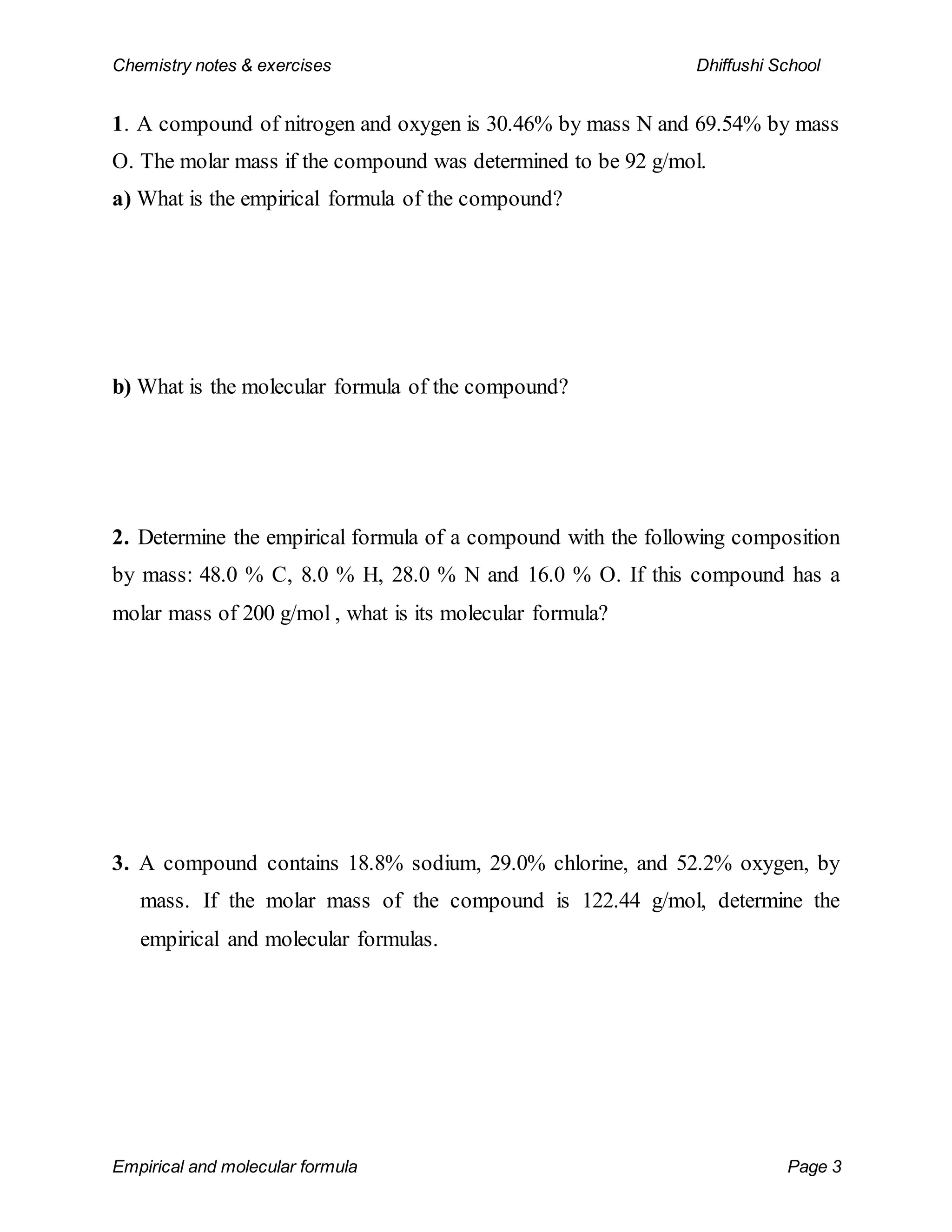 Chemistry notes & exercises Dhiffushi School
Empirical and molecular formula Page 3
1. A compound of nitrogen and oxygen is 30.46% by mass N and 69.54% by mass
O. The molar mass if the compound was determined to be 92 g/mol.
a) What is the empirical formula of the compound?
b) What is the molecular formula of the compound?
2. Determine the empirical formula of a compound with the following composition
by mass: 48.0 % C, 8.0 % H, 28.0 % N and 16.0 % O. If this compound has a
molar mass of 200 g/mol , what is its molecular formula?
3. A compound contains 18.8% sodium, 29.0% chlorine, and 52.2% oxygen, by
mass. If the molar mass of the compound is 122.44 g/mol, determine the
empirical and molecular formulas.
 