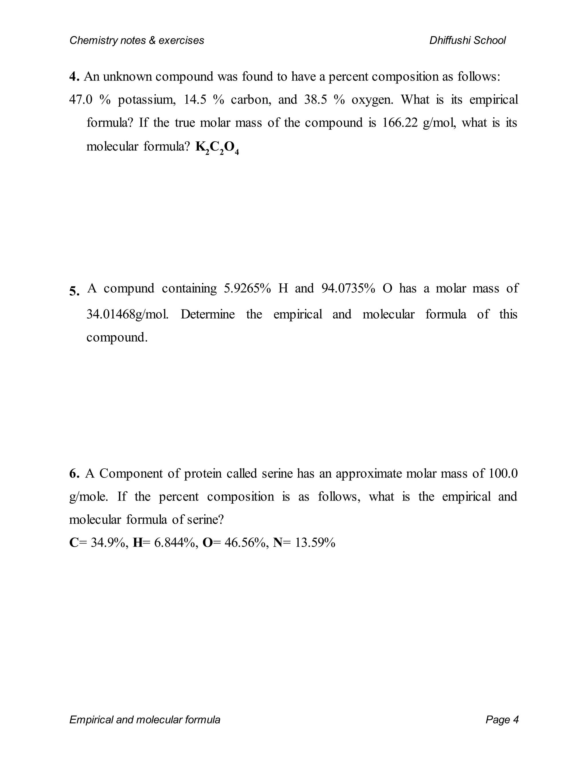 Chemistry notes & exercises Dhiffushi School
Empirical and molecular formula Page 4
4. An unknown compound was found to have a percent composition as follows:
47.0 % potassium, 14.5 % carbon, and 38.5 % oxygen. What is its empirical
formula? If the true molar mass of the compound is 166.22 g/mol, what is its
molecular formula? K2
C2
O4
5. A compund containing 5.9265% H and 94.0735% O has a molar mass of
34.01468g/mol. Determine the empirical and molecular formula of this
compound.
6. A Component of protein called serine has an approximate molar mass of 100.0
g/mole. If the percent composition is as follows, what is the empirical and
molecular formula of serine?
C= 34.9%, H= 6.844%, O= 46.56%, N= 13.59%
 