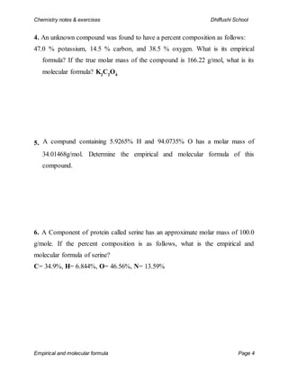 Chemistry notes & exercises Dhiffushi School
Empirical and molecular formula Page 4
4. An unknown compound was found to have a percent composition as follows:
47.0 % potassium, 14.5 % carbon, and 38.5 % oxygen. What is its empirical
formula? If the true molar mass of the compound is 166.22 g/mol, what is its
molecular formula? K2
C2
O4
5. A compund containing 5.9265% H and 94.0735% O has a molar mass of
34.01468g/mol. Determine the empirical and molecular formula of this
compound.
6. A Component of protein called serine has an approximate molar mass of 100.0
g/mole. If the percent composition is as follows, what is the empirical and
molecular formula of serine?
C= 34.9%, H= 6.844%, O= 46.56%, N= 13.59%
 