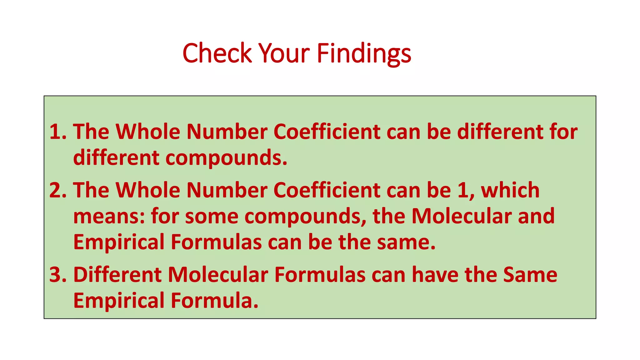 Check Your Findings
1. The Whole Number Coefficient can be different for
different compounds.
2. The Whole Number Coefficient can be 1, which
means: for some compounds, the Molecular and
Empirical Formulas can be the same.
3. Different Molecular Formulas can have the Same
Empirical Formula.
 