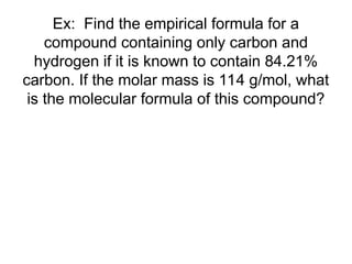 Ex: Find the empirical formula for a
compound containing only carbon and
hydrogen if it is known to contain 84.21%
carbon. If the molar mass is 114 g/mol, what
is the molecular formula of this compound?
 