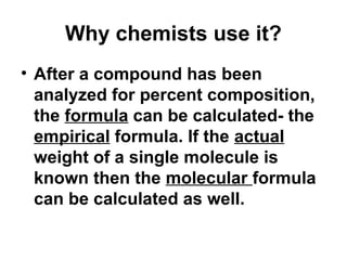 Why chemists use it?
• After a compound has been
analyzed for percent composition,
the formula can be calculated- the
empirical formula. If the actual
weight of a single molecule is
known then the molecular formula
can be calculated as well.
 