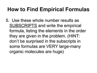 5. Use these whole number results as
SUBSCRIPTS and write the empirical
formula, listing the elements in the order
they are given in the problem. (HINT:
don’t be surprised in the subscripts in
some formulas are VERY large-many
organic molecules are huge)
How to Find Empirical Formulas
 