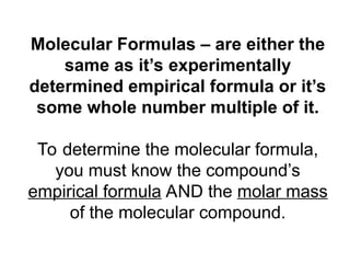 Molecular Formulas – are either the
same as it’s experimentally
determined empirical formula or it’s
some whole number multiple of it.
To determine the molecular formula,
you must know the compound’s
empirical formula AND the molar mass
of the molecular compound.
 