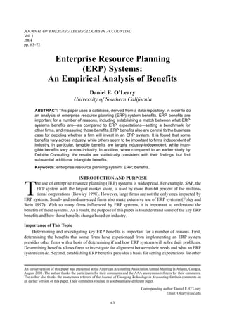 JOURNAL OF EMERGING TECHNOLOGIES IN ACCOUNTING
Vol. 1
2004
pp. 63–72


                 Enterprise Resource Planning
                       (ERP) Systems:
                An Empirical Analysis of Benefits
                                        Daniel E. O’Leary
                                  University of Southern California
       ABSTRACT: This paper uses a database, derived from a data repository, in order to do
       an analysis of enterprise resource planning (ERP) system benefits. ERP benefits are
       important for a number of reasons, including establishing a match between what ERP
       systems benefits are—as compared to ERP expectations—setting a benchmark for
       other firms, and measuring those benefits. ERP benefits also are central to the business
       case for deciding whether a firm will invest in an ERP system. It is found that some
       benefits vary across industry, while others seem to be important to firms independent of
       industry. In particular, tangible benefits are largely industry-independent, while intan-
       gible benefits vary across industry. In addition, when compared to an earlier study by
       Deloitte Consulting, the results are statistically consistent with their findings, but find
       substantial additional intangible benefits.
       Keywords: enterprise resource planning system; ERP; benefits.

                                INTRODUCTION AND PURPOSE


T
       he use of enterprise resource planning (ERP) systems is widespread. For example, SAP, the
       ERP system with the largest market share, is used by more than 60 percent of the multina-
       tional corporations (Bowley 1998). However, large firms are not the only ones impacted by
ERP systems. Small- and medium-sized firms also make extensive use of ERP systems (Foley and
Stein 1997). With so many firms influenced by ERP systems, it is important to understand the
benefits of these systems. As a result, the purpose of this paper is to understand some of the key ERP
benefits and how those benefits change based on industry.

Importance of This Topic
     Determining and investigating key ERP benefits is important for a number of reasons. First,
determining the benefits that some firms have experienced from implementing an ERP system
provides other firms with a basis of determining if and how ERP systems will solve their problems.
Determining benefits allows firms to investigate the alignment between their needs and what an ERP
system can do. Second, establishing ERP benefits provides a basis for setting expectations for other


An earlier version of this paper was presented at the American Accounting Association Annual Meeting in Atlanta, Georgia,
August 2001. The author thanks the participants for their comments and the AAA anonymous referees for their comments.
The author also thanks the anonymous referees of the Journal of Emerging T    echnology in Accounting for their comments on
an earlier version of this paper. Their comments resulted in a substantially different paper.

                                                                                 Corresponding author: Daniel E. O’Leary
                                                                                                 Email: Oleary@usc.edu

                                                            63
 