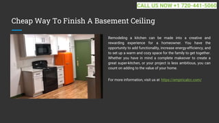 Cheap Way To Finish A Basement Ceiling
Remodeling a kitchen can be made into a creative and
rewarding experience for a homeowner. You have the
opportunity to add functionality, increase energy-efficiency, and
to set up a warm and cozy space for the family to get together.
Whether you have in mind a complete makeover to create a
great super-kitchen, or your project is less ambitious, you can
count on adding to the value of your home.
For more information, visit us at https://empiricalcc.com/
CALL US NOW +1 720-441-5060
 