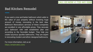 Bad Kitchen Remodel
If you want a nice and better bathroom which adds to
the value of your property without investing huge
amount of money, renovating is the best idea.
Bathroom Renovations services of these companies
are excellent in very affordable prices. They renovate
your bathroom with well established plan and
according to the favorable budget. They help you
create luxurious spa-like bathrooms. They are expert
in renovating modern and ethnic designed bathrooms.
For more information, visit us at
https://empiricalcc.com/
CALL US NOW +1 720-441-5060
 