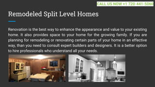 Remodeled Split Level Homes
Renovation is the best way to enhance the appearance and value to your existing
home. It also provides space to your home for the growing family. If you are
planning for remodeling or renovating certain parts of your home in an effective
way, than you need to consult expert builders and designers. It is a better option
to hire professionals who understand all your needs.
CALL US NOW +1 720-441-5060
 