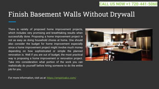 Finish Basement Walls Without Drywall
There is variety of proposed home improvement projects,
which includes very promising and breathtaking results when
successfully done. Proposing a home improvement project is
not as easy as doing household chores at home. One should
also consider the budget for home improvement especially
since a home improvement project might involve much money
depending on how sophisticated or simple the planned
renovation is. Well if you are out of budget, the most practical
way is proposing a home improvement or renovation project.
Take into consideration what portion of the work you can
realistically do yourself before hiring someone to do the entire
job for you.
For more information, visit us at https://empiricalcc.com/
CALL US NOW +1 720-441-5060
 