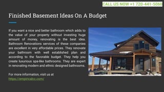 Finished Basement Ideas On A Budget
If you want a nice and better bathroom which adds to
the value of your property without investing huge
amount of money, renovating is the best idea.
Bathroom Renovations services of these companies
are excellent in very affordable prices. They renovate
your bathroom with well established plan and
according to the favorable budget. They help you
create luxurious spa-like bathrooms. They are expert
in renovating modern and ethnic designed bathrooms.
For more information, visit us at
https://empiricalcc.com/
CALL US NOW +1 720-441-5060
 