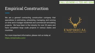 Empirical Construction
We are a general contracting construction company that
specializes in estimating, scheduling, managing, and running
on time and in budget residential and commercial remodeling
projects. We have been in the industry for over 20 years and
have completed large scale projects in various states and
countries.
For more important information, please visit us today at
https://empiricalcc.com/
CALL US NOW +1 720-441-5060
 