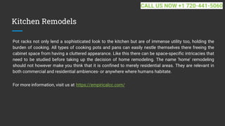 Kitchen Remodels
Pot racks not only lend a sophisticated look to the kitchen but are of immense utility too, holding the
burden of cooking. All types of cooking pots and pans can easily nestle themselves there freeing the
cabinet space from having a cluttered appearance. Like this there can be space-specific intricacies that
need to be studied before taking up the decision of home remodeling. The name 'home' remodeling
should not however make you think that it is confined to merely residential areas. They are relevant in
both commercial and residential ambiences- or anywhere where humans habitate.
For more information, visit us at https://empiricalcc.com/
CALL US NOW +1 720-441-5060
 