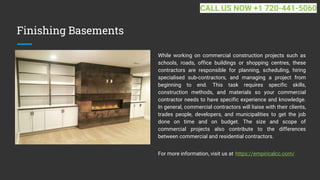 Finishing Basements
While working on commercial construction projects such as
schools, roads, office buildings or shopping centres, these
contractors are responsible for planning, scheduling, hiring
specialised sub-contractors, and managing a project from
beginning to end. This task requires specific skills,
construction methods, and materials so your commercial
contractor needs to have specific experience and knowledge.
In general, commercial contractors will liaise with their clients,
trades people, developers, and municipalities to get the job
done on time and on budget. The size and scope of
commercial projects also contribute to the differences
between commercial and residential contractors.
For more information, visit us at https://empiricalcc.com/
CALL US NOW +1 720-441-5060
 