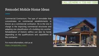 Remodel Mobile Home Ideas
Commercial Contractors: The type of remodeler that
concentrates on commercial establishments is
known as a commercial contractor. He is the one in
charge in the improving commercial structures and
adapting one classification of a building into another.
Rehabilitation of historic edifice can also be handy
depending on the qualifications and capabilities of
the contractor.
For more information, visit us at
https://empiricalcc.com/
CALL US NOW +1 720-441-5060
 