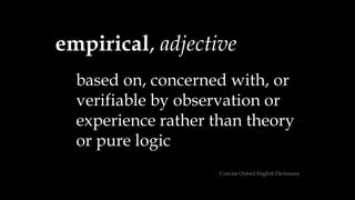 empirical, adjective
based on, concerned with, or
verifiable by observation or
experience rather than theory
or pure logic
Concise Oxford English Dictionary
 