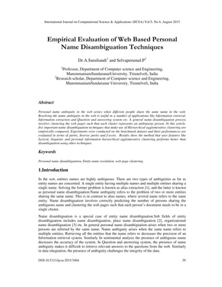 International Journal on Computational Science & Applications (IJCSA) Vol.5, No.4, August 2015
DOI:10.5121/ijcsa.2015.5404 39
Empirical Evaluation of Web Based Personal
Name Disambiguation Techniques
Dr.A.Suruliandi1
and Selvaperumal.P2
1
Professor, Department of Computer science and Engineering,
ManonmaniamSundaranarUniversity, Tirunelveli, India
2
Research scholar, Department of Computer science and Engineering,
ManonmaniamSundaranar University, Tirunelveli, India
Abstract
Personal name ambiguity in the web arises when different people share the same name in the web.
Resolving the name ambiguity in the web is useful in a number of applications like Information retrieval,
Information extraction and Question and answering system etc. A general name disambiguation process
involves clustering the web pages such that each cluster represents an ambiguous person. In this article,
five important name disambiguation techniques that make use of Hierarchical agglomerative clustering are
empirically compared. Experiments were conducted on the benchmark dataset and their performances are
evaluated in terms of purity, Inverse purity and f-score. Results show the method that uses features like
Lexical, linguistic and personal information hierarchical agglomerative clustering performs better than
disambiguation using other techniques.
Keywords
Personal name disambiguation, Entity name resolution, web page clustering.
1.Introduction
In the web, entities names are highly ambiguous. There are two types of ambiguities as far as
entity names are concerned. A single entity having multiple names and multiple entities sharing a
single name. Solving the former problem is known as alias extraction [1], and the latter is known
as personal name disambiguation.Name ambiguity refers to the problem of two or more entities
sharing the same name. This is in contrast to alias names, where several name refers to the same
entity. Name disambiguation involves correctly predicting the number of persons sharing the
ambiguous name and clustering the web pages such that each person’s document needs to be in a
single cluster.
Name disambiguation is a special case of entity name disambiguation.Sub fields of entity
disambiguation includes name disambiguation, place name disambiguation [2], organizational
name disambiguation [3] etc. In general personal name disambiguation arises when two or more
persons are referred by the same name. Name ambiguity arises when the same name refers to
multiple entities. Retrieving all the entities that the name refers to decreases the precision of an
Information retrieval system. Similarly In sentimental analysis the presence of ambiguous name
decreases the accuracy of the system. In Question and answering system, the presence of name
ambiguity makes it difficult to retrieve relevant answers to the questions from the web. Similarly
in data integration, the presence of ambiguity challenges the integrity of the data.
 