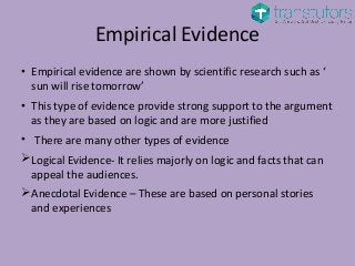 Empirical Evidence
• Empirical evidence are shown by scientific research such as ‘
sun will rise tomorrow’
• This type of evidence provide strong support to the argument
as they are based on logic and are more justified
• There are many other types of evidence
Logical Evidence- It relies majorly on logic and facts that can
appeal the audiences.
Anecdotal Evidence – These are based on personal stories
and experiences
 