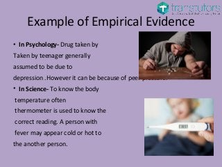 Example of Empirical Evidence
• In Psychology- Drug taken by
Taken by teenager generally
assumed to be due to
depression .However it can be because of peer pressure.
• In Science- To know the body
temperature often
thermometer is used to know the
correct reading. A person with
fever may appear cold or hot to
the another person.
 