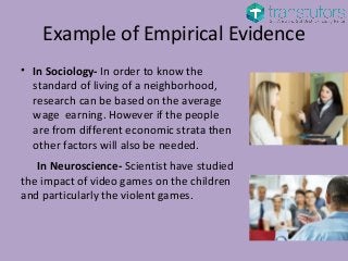 Example of Empirical Evidence
• In Sociology- In order to know the
standard of living of a neighborhood,
research can be based on the average
wage earning. However if the people
are from different economic strata then
other factors will also be needed.
In Neuroscience- Scientist have studied
the impact of video games on the children
and particularly the violent games.
 