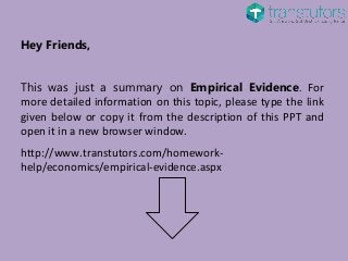 Hey Friends,
This was just a summary on Empirical Evidence. For
more detailed information on this topic, please type the link
given below or copy it from the description of this PPT and
open it in a new browser window.
http://www.transtutors.com/homework-
help/economics/empirical-evidence.aspx
 