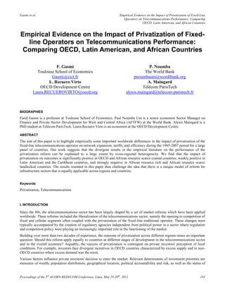 Gasmi et al.                                                        Empirical Evidence on the Impact of Privatization of Fixed-Line
                                                                      Operators on Telecommunications Performance: Comparing
                                                                                    OECD, Latin American, and African Countries


Empirical Evidence on the Impact of Privatization of Fixed-
  line Operators on Telecommunications Performance:
 Comparing OECD, Latin American, and African Countries

                     F. Gasmi                                                        P. Noumba
           Toulouse School of Economics                                           The World Bank
                  Gasmi@cict.fr                                             pnoumbaum@wordlbank.org
                 L. Recuero Virto                                                   A. Maingard
            OECD Development Centre                                              Télécom ParisTech
         Laura.RECUEROVIRTO@oecd.org                                    alexis.maingard@telecom-paristech.fr



BIOGRAPHIES
Farid Gasmi is a professor at Toulouse School of Economics. Paul Noumba Um is a senior economist Sector Manager on
Finance and Private Sector Development for West and Central Africa (AFTFW) at the World Bank. Alexis Maingard is a
PhD student at Télécom ParisTech. Laura Recuero Virto is an economist at the OECD Development Centre.

ABSTRACT
The aim of this paper is to highlight empirically some important worldwide differences in the impact of privatization of the
fixed-line telecommunications operator on network expansion, tariffs, and efficiency during the 1985-2007 period for a large
panel of countries. Our work suggests that the divergent results in the empirical literature on the performance of the
privatization reform can be explained to a large extent by cross-regional heterogeneity. We find that the impact of
privatization on outcomes is significantly positive in OECD and African resource scarce coastal countries, weakly positive in
Latin American and the Caribbean countries, and strongly negative in African resource rich and African resource scarce
landlocked countries. The results resented in this paper thus challenge the idea that there is a unique model of reform for
infrastructure sectors that is equally applicable across regions and countries.


Keywords
Privatization, Telecommunications



I. INTRODUCTION

Since the 80s, the telecommunications sector has been largely shaped by a set of market reforms which have been applied
worldwide. These reforms included the liberalization of the telecommunications sector, namely the opening to competition of
fixed and cellular segments often coupled with the privatization of the fixed-line traditional operator. These changes were
typically accompanied by the creation of regulatory agencies independent from political power in a sector where regulation
and competition policy were playing an increasingly important role in the functioning of the market.
Building over more than two decades of experience, the outcome of privatization across different regions raises an important
question: Should this reform apply equally to countries at different stages of development in the telecommunications sector
and in the overall economy? Arguably, the success of privatization is contingent on private investors' perception of local
conditions. For example, investors face divergent incentives in OECD countries characterized by excess supply and in non-
OECD countries where excess demand was the norm.
Various factors influence private investors' decision to enter the market. Relevant determinants of investment priorities are
measures of wealth, population distribution, geographical location, political accountability and risk, as well as the status of


Proceedings of the 5th ACORN-REDECOM Conference, Lima, May 19-20th, 2011                                                       181
 