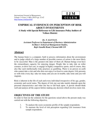 International Journal of Management
                                                                 IJM
Volume 1 • Issue 1 • May 2010 • pp. 32-42
http://iaeme.com/ijm.html
                                                               ©IAEM

     EMPIRICAL EVIDNENCE ON PERCEPTION OF RISK
                ABOUT INVESTMENTS
     A Study with Special Reference to Life insurance Policy holders of
                             Vellore District


                                   Dr. N. KANNAN.
            Assistant Professor in Department of Business Administration
                      St.Mary’s School of Management Studies,
                        Rajiv Gandhi Road, Chennai 600 119

Abstract
The human brain is a computer, built to process information about the environment
and to judge which of a large number of possible courses of action is the most likely
to be successful. Man is the greatest risk taker of them all. Human beings even have
the extraordinary capacity for enjoying danger. People like to take ride on roller
coasters, to drive fast cars, to engage in highly competitive sports, and of course, they
also like such intellectually risky practices as gambling. There is no person on earth
who cannot take a risk and who does not enjoy it at least to some degree. Life presents
us with risks every day: take too many and you are in trouble, take none and you will
stagnate.

Risk is inherent in the life of each and every individual irrespective of his age, gender,
economic and social status. The degree of risk one can take mainly depends upon the
personal characteristics and what one has to fall back upon. A person should think
well and analyze all the aspects before making any decision which involves more risk.


OBJECTIVES OF THE STUDY
In order to find out the solutions for the questions raised above the present study was
carried out with the following objective,

       1.      To analyze the socio–economic profile of the sample respondents.
       2.      To measure the level of risk perception regarding Life insurance from
               sample respondents.
 