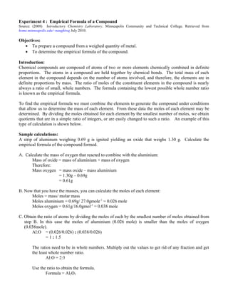 Experiment 4 : Empirical Formula of a Compound
Source: (2008) Introductory Chemistry Laboratory. Minneapolis Community and Technical College. Retrieved from
home.minneapolis.edu/~naughtwe July 2010.

Objectives:
   • To prepare a compound from a weighed quantity of metal.
   • To determine the empirical formula of the compound.

Introduction:
Chemical compounds are composed of atoms of two or more elements chemically combined in definite
proportions. The atoms in a compound are held together by chemical bonds. The total mass of each
element in the compound depends on the number of atoms involved, and therefore, the elements are in
definite proportions by mass. The ratio of moles of the constituent elements in the compound is nearly
always a ratio of small, whole numbers. The formula containing the lowest possible whole number ratio
is known as the empirical formula.

To find the empirical formula we must combine the elements to generate the compound under conditions
that allow us to determine the mass of each element. From these data the moles of each element may be
determined. By dividing the moles obtained for each element by the smallest number of moles, we obtain
quotients that are in a simple ratio of integers, or are easily changed to such a ratio. An example of this
type of calculation is shown below.

Sample calculations:
A strip of aluminum weighing 0.69 g is ignited yielding an oxide that weighs 1.30 g. Calculate the
empirical formula of the compound formed.

A. Calculate the mass of oxygen that reacted to combine with the aluminium:
      Mass of oxide = mass of aluminium + mass of oxygen
      Therefore:
      Mass oxygen = mass oxide – mass aluminium
                     = 1.30g – 0.69g
                     = 0.61g

B. Now that you have the masses, you can calculate the moles of each element:
      Moles = mass/ molar mass
      Moles aluminium = 0.69g/ 27.0gmole-1 = 0.026 mole
      Moles oxygen = 0.61g/16.0gmol-1 = 0.038 mole

C. Obtain the ratio of atoms by dividing the moles of each by the smallest number of moles obtained from
   step B. In this case the moles of aluminium (0.026 mole) is smaller than the moles of oxygen
   (0.038mole).
       Al:O = (0.026/0.026) : (0.038/0.026)
               = 1 : 1.5

       The ratios need to be in whole numbers. Multiply out the values to get rid of any fraction and get
       the least whole number ratio.
               Al:O = 2:3

       Use the ratio to obtain the formula.
              Formula = Al2O3
 