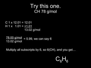 Try this one. C 1 x 12.01 = 12.01 H 1 x  1.01 =  +1.01   13.02 g/mol 78.00 g/mol 13.02 g/mol = 5.99, we can say 6 Multiply all subscripts by 6, so 6(CH), and you get… C 6 H 6 CH 78 g/mol 