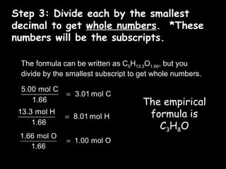 Step 3: Divide each by the smallest decimal to get  whole numbers .  *These numbers will be the subscripts. The formula can be written as C 5 H 13.3 O 1.66 , but you divide by the smallest subscript to get whole numbers. The empirical formula is C 3 H 8 O 