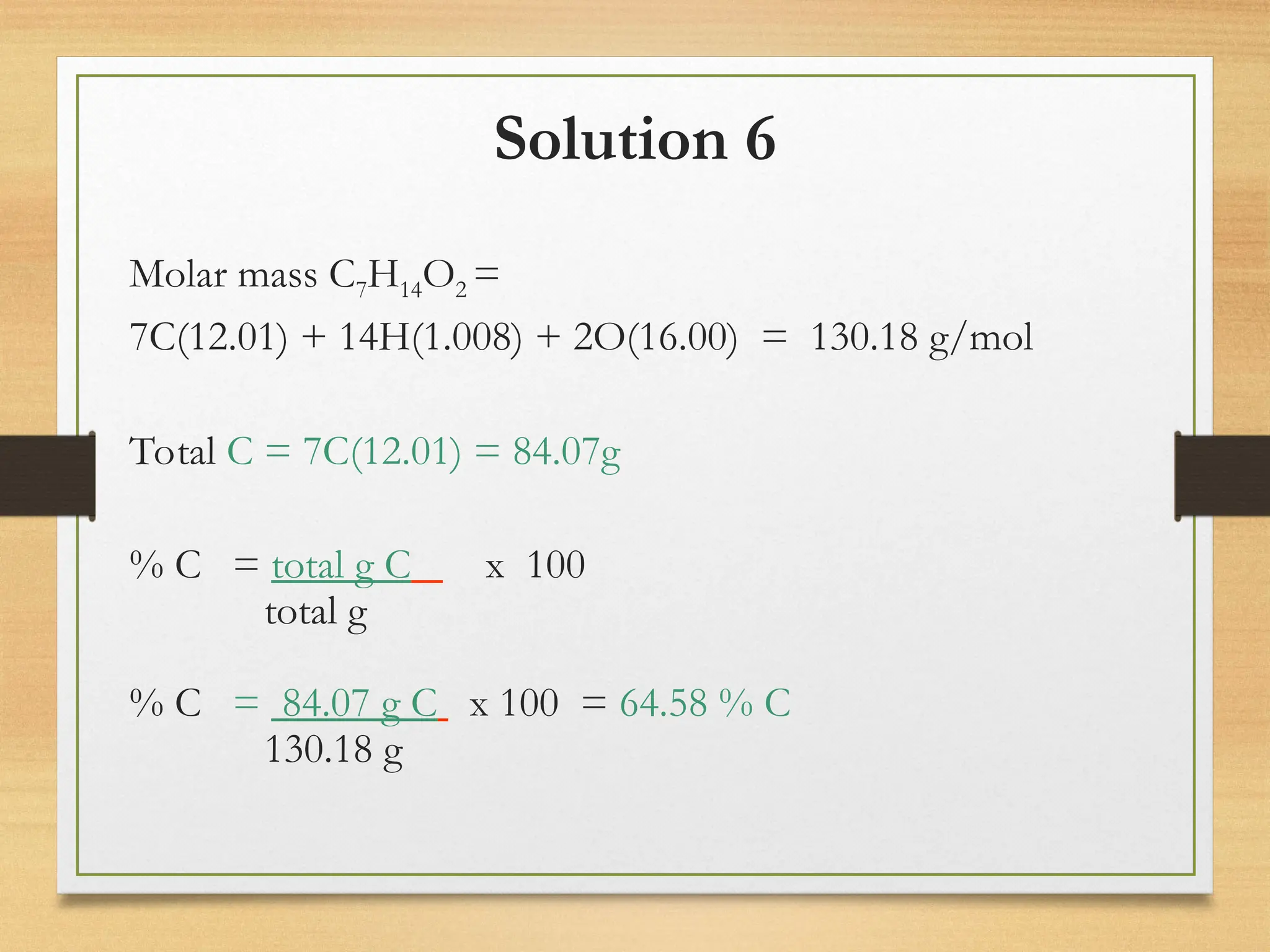 Solution 6
Molar mass C7H14O2 =
7C(12.01) + 14H(1.008) + 2O(16.00) = 130.18 g/mol
Total C = 7C(12.01) = 84.07g
% C = total g C x 100
total g
% C = 84.07 g C x 100 = 64.58 % C
130.18 g
 