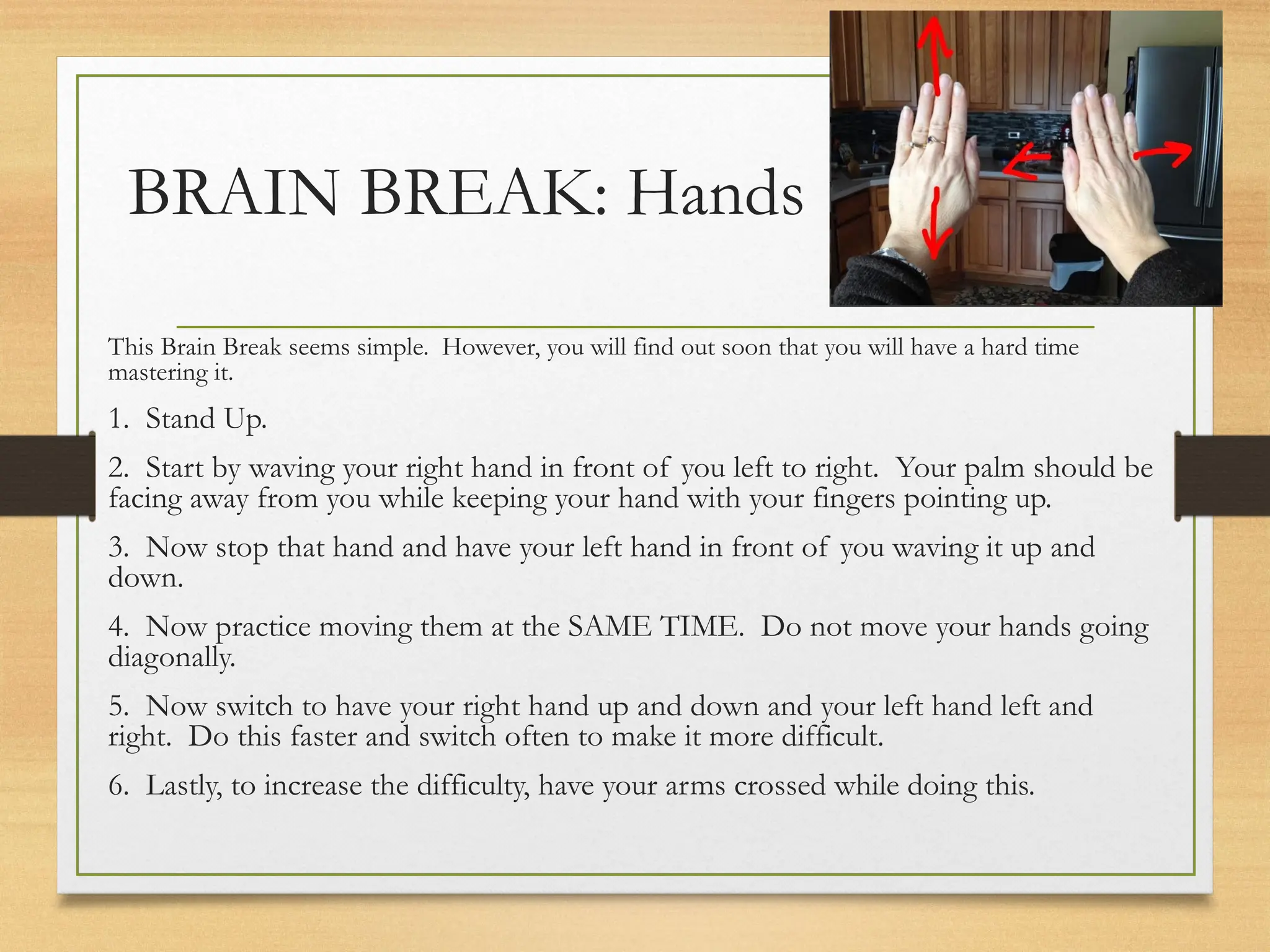 BRAIN BREAK: Hands
This Brain Break seems simple. However, you will find out soon that you will have a hard time
mastering it.
1. Stand Up.
2. Start by waving your right hand in front of you left to right. Your palm should be
facing away from you while keeping your hand with your fingers pointing up.
3. Now stop that hand and have your left hand in front of you waving it up and
down.
4. Now practice moving them at the SAME TIME. Do not move your hands going
diagonally.
5. Now switch to have your right hand up and down and your left hand left and
right. Do this faster and switch often to make it more difficult.
6. Lastly, to increase the difficulty, have your arms crossed while doing this.
 
