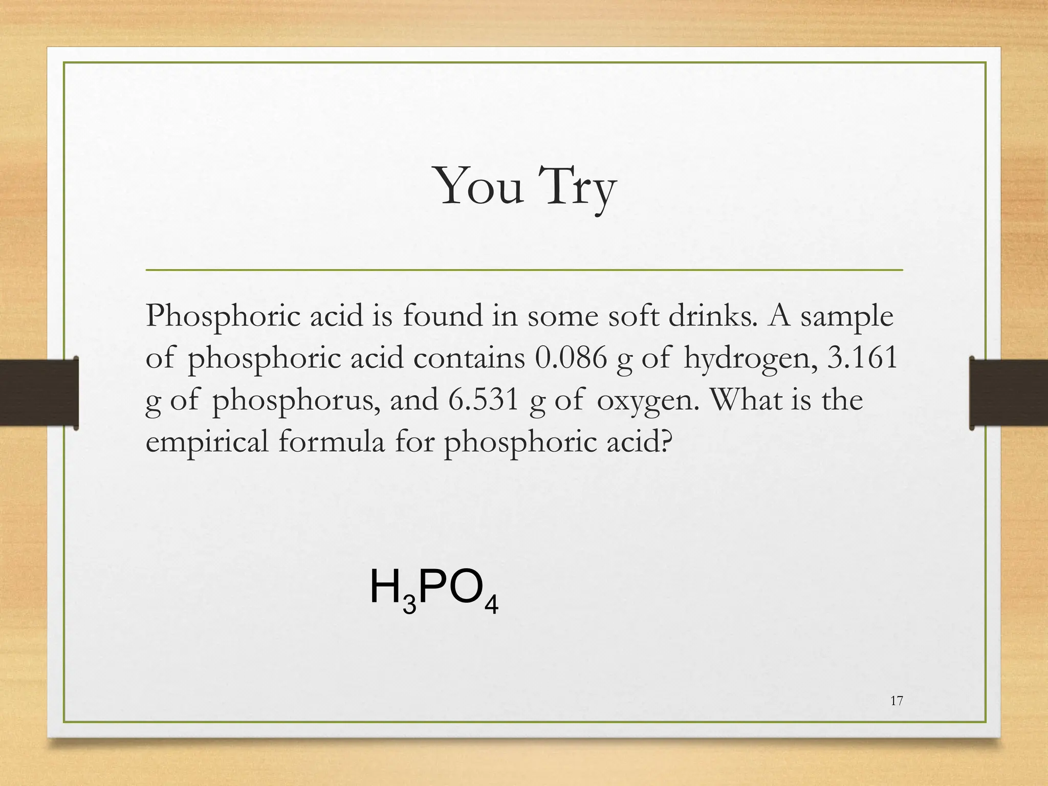 You Try
Phosphoric acid is found in some soft drinks. A sample
of phosphoric acid contains 0.086 g of hydrogen, 3.161
g of phosphorus, and 6.531 g of oxygen. What is the
empirical formula for phosphoric acid?
17
H3PO4
 