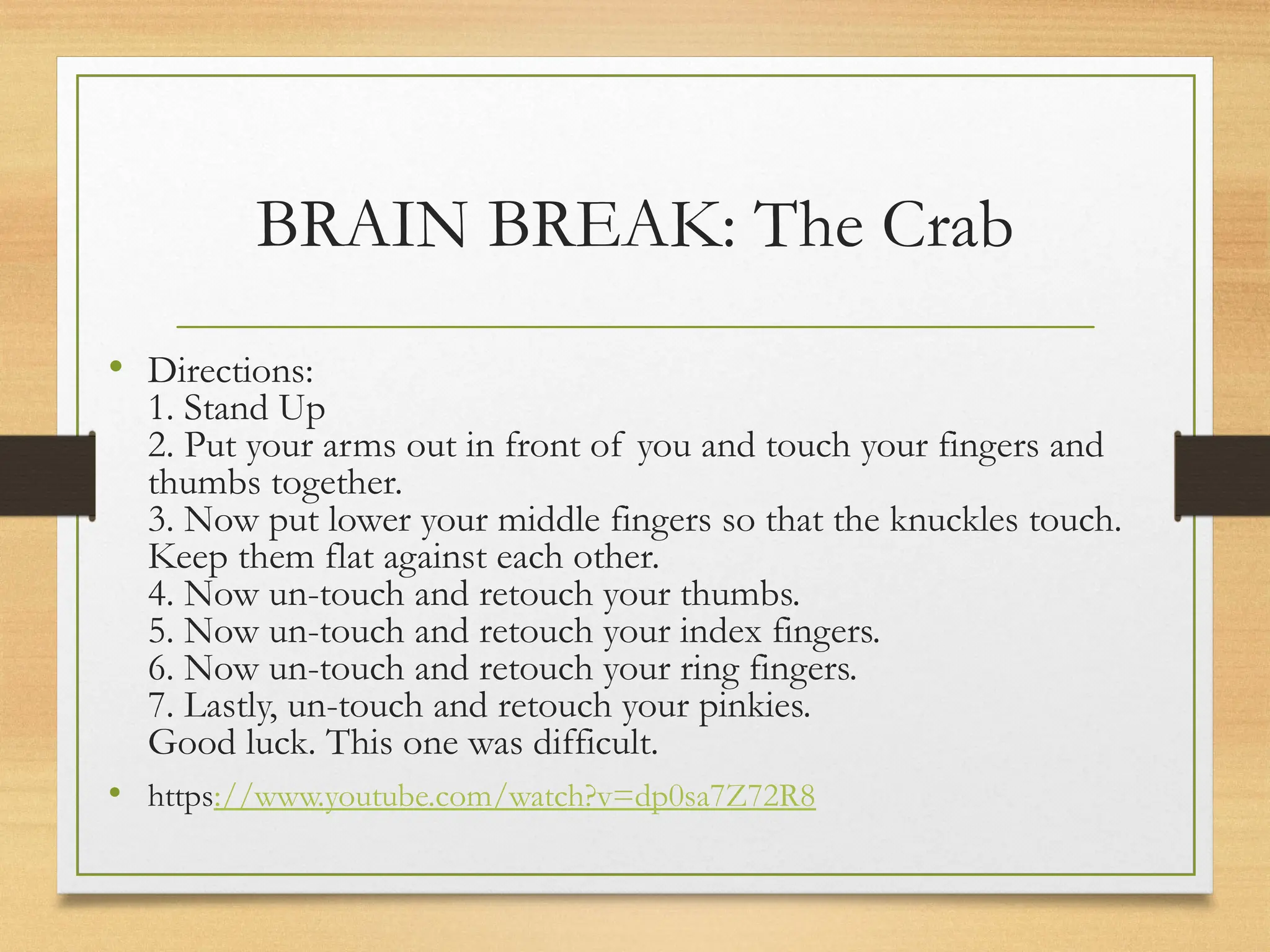 BRAIN BREAK: The Crab
• Directions:
1. Stand Up
2. Put your arms out in front of you and touch your fingers and
thumbs together.
3. Now put lower your middle fingers so that the knuckles touch.
Keep them flat against each other.
4. Now un-touch and retouch your thumbs.
5. Now un-touch and retouch your index fingers.
6. Now un-touch and retouch your ring fingers.
7. Lastly, un-touch and retouch your pinkies.
Good luck. This one was difficult.
• https://www.youtube.com/watch?v=dp0sa7Z72R8
 