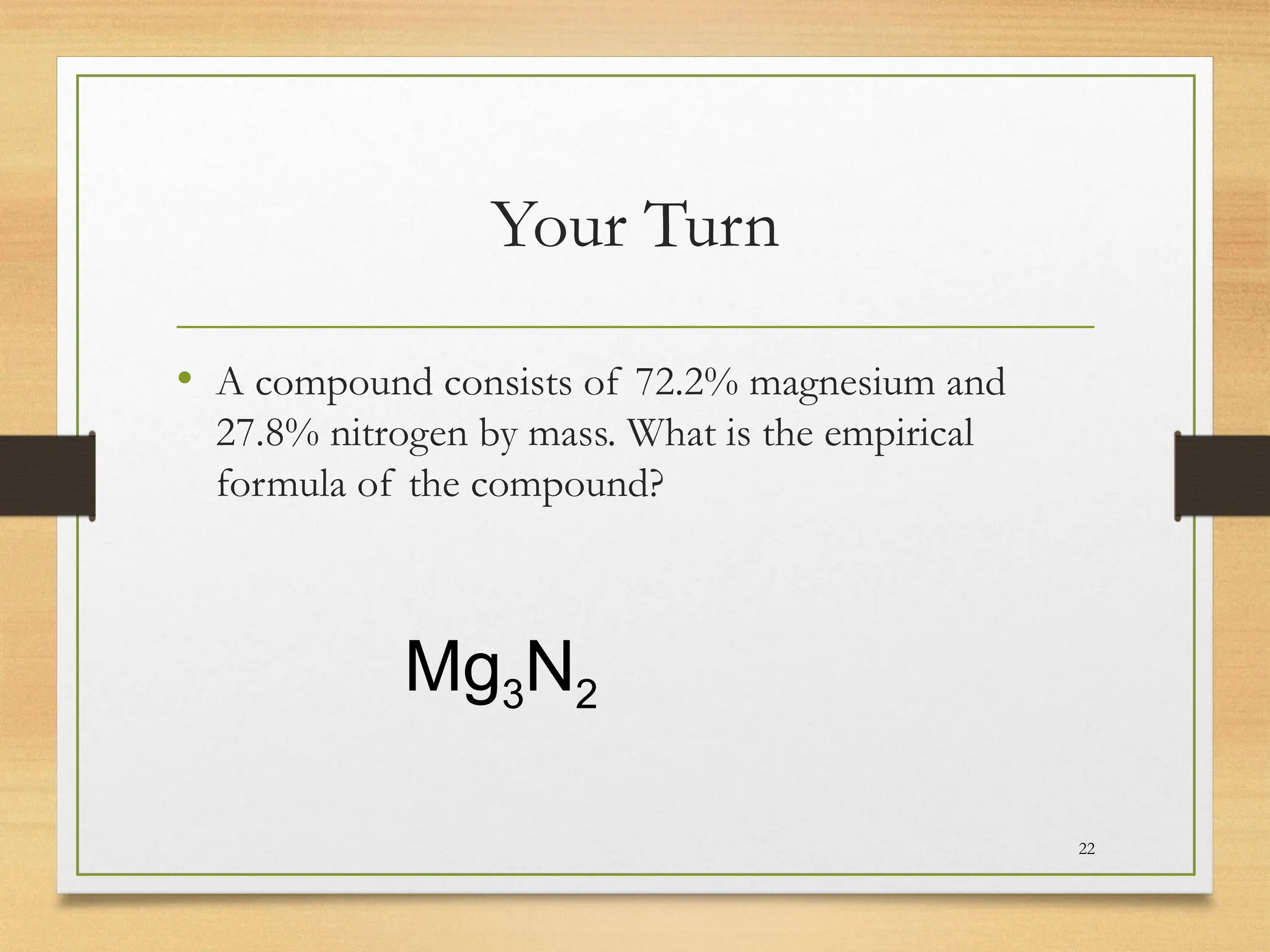 Your Turn
• A compound consists of 72.2% magnesium and
27.8% nitrogen by mass. What is the empirical
formula of the compound?
22
Mg3N2
 