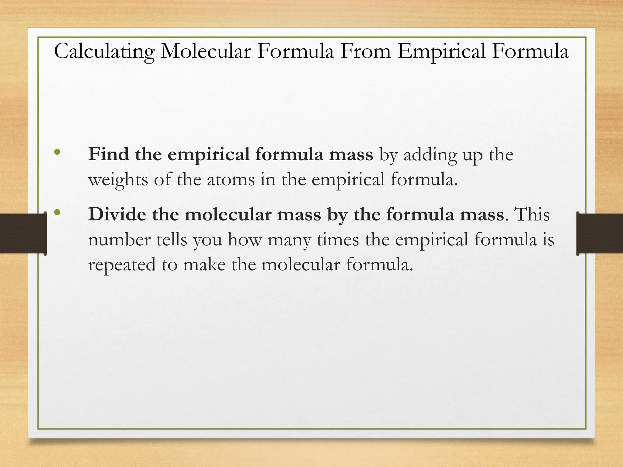Calculating Molecular Formula From Empirical Formula
• Find the empirical formula mass by adding up the
weights of the atoms in the empirical formula.
• Divide the molecular mass by the formula mass. This
number tells you how many times the empirical formula is
repeated to make the molecular formula.
 