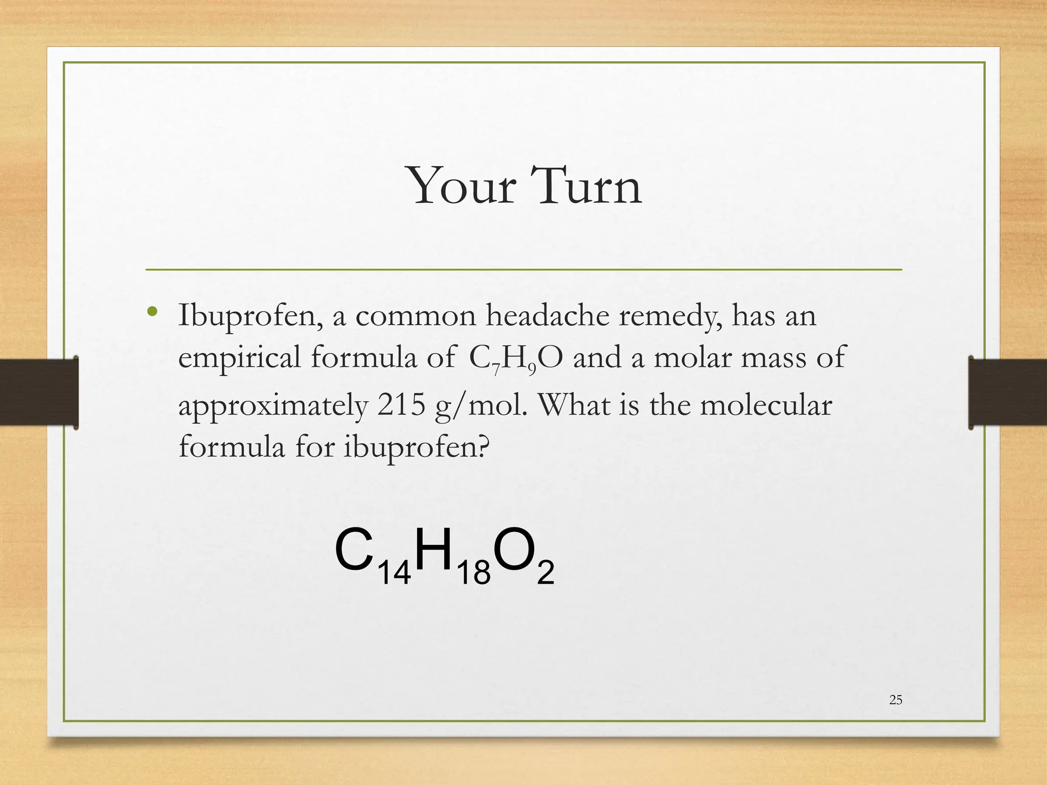 Your Turn
• Ibuprofen, a common headache remedy, has an
empirical formula of C7H9O and a molar mass of
approximately 215 g/mol. What is the molecular
formula for ibuprofen?
25
C14H18O2
 