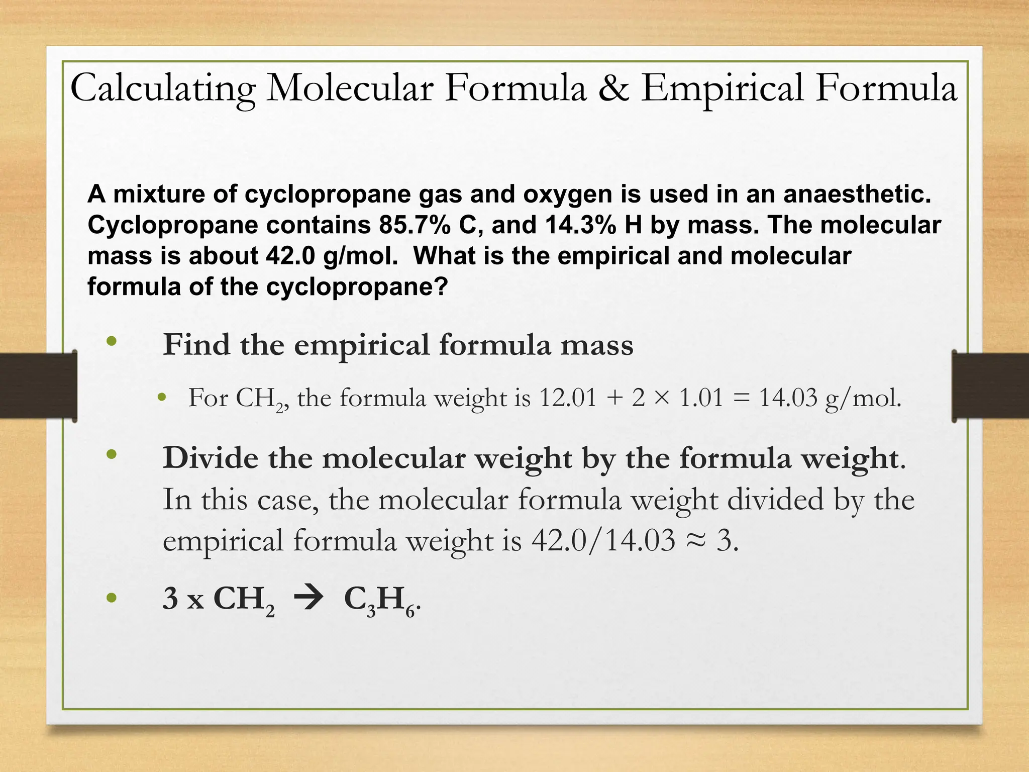 Calculating Molecular Formula & Empirical Formula
• Find the empirical formula mass
• For CH2, the formula weight is 12.01 + 2 × 1.01 = 14.03 g/mol.
• Divide the molecular weight by the formula weight.
In this case, the molecular formula weight divided by the
empirical formula weight is 42.0/14.03 ≈ 3.
• 3 x CH2  C3H6.
A mixture of cyclopropane gas and oxygen is used in an anaesthetic.
Cyclopropane contains 85.7% C, and 14.3% H by mass. The molecular
mass is about 42.0 g/mol. What is the empirical and molecular
formula of the cyclopropane?
 