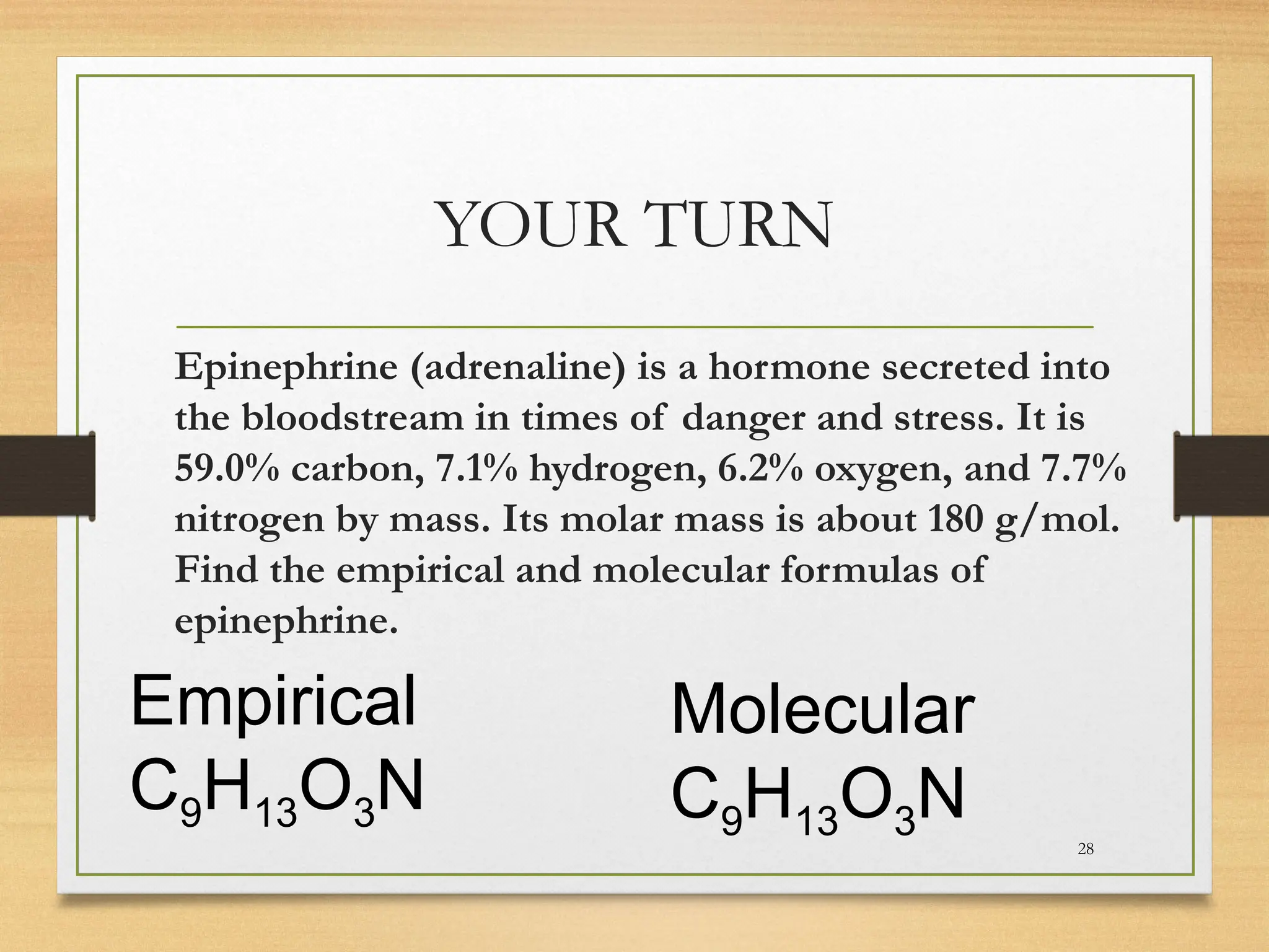 YOUR TURN
Epinephrine (adrenaline) is a hormone secreted into
the bloodstream in times of danger and stress. It is
59.0% carbon, 7.1% hydrogen, 6.2% oxygen, and 7.7%
nitrogen by mass. Its molar mass is about 180 g/mol.
Find the empirical and molecular formulas of
epinephrine.
28
Empirical
C9H13O3N
Molecular
C9H13O3N
 