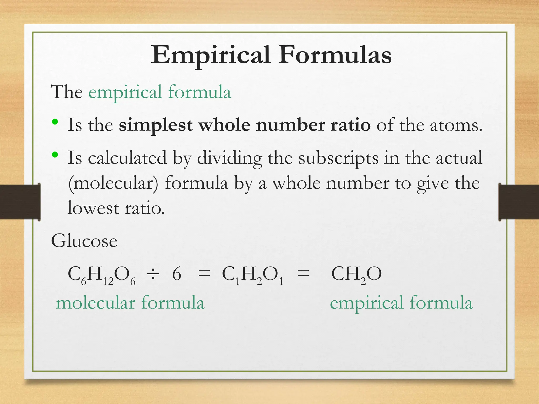 Empirical Formulas
The empirical formula
• Is the simplest whole number ratio of the atoms.
• Is calculated by dividing the subscripts in the actual
(molecular) formula by a whole number to give the
lowest ratio.
Glucose
C6H12O6  6 = C1H2O1 = CH2O
molecular formula empirical formula
 
