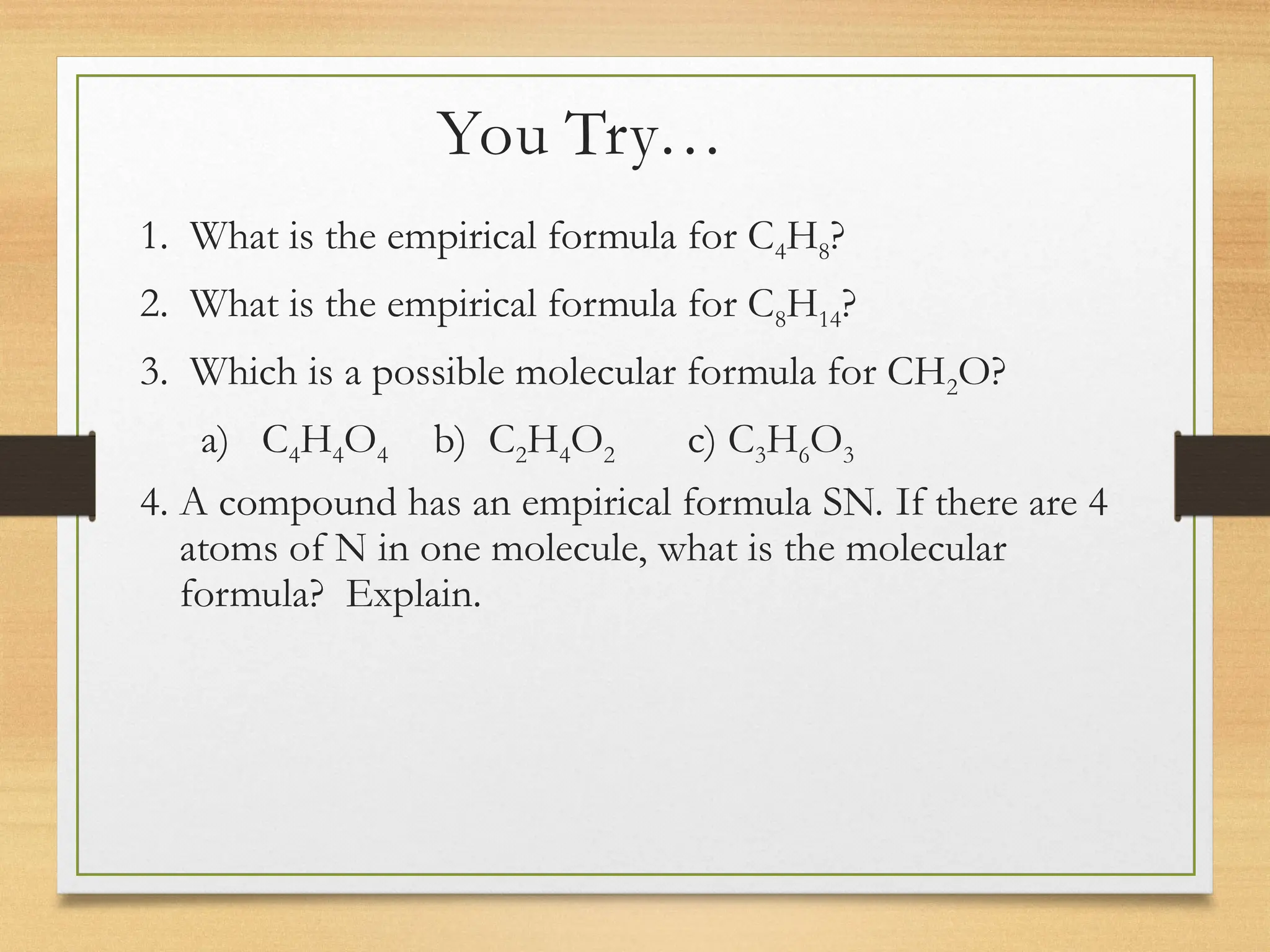 You Try…
1. What is the empirical formula for C4H8?
2. What is the empirical formula for C8H14?
3. Which is a possible molecular formula for CH2O?
a) C4H4O4 b) C2H4O2 c) C3H6O3
4. A compound has an empirical formula SN. If there are 4
atoms of N in one molecule, what is the molecular
formula? Explain.
 