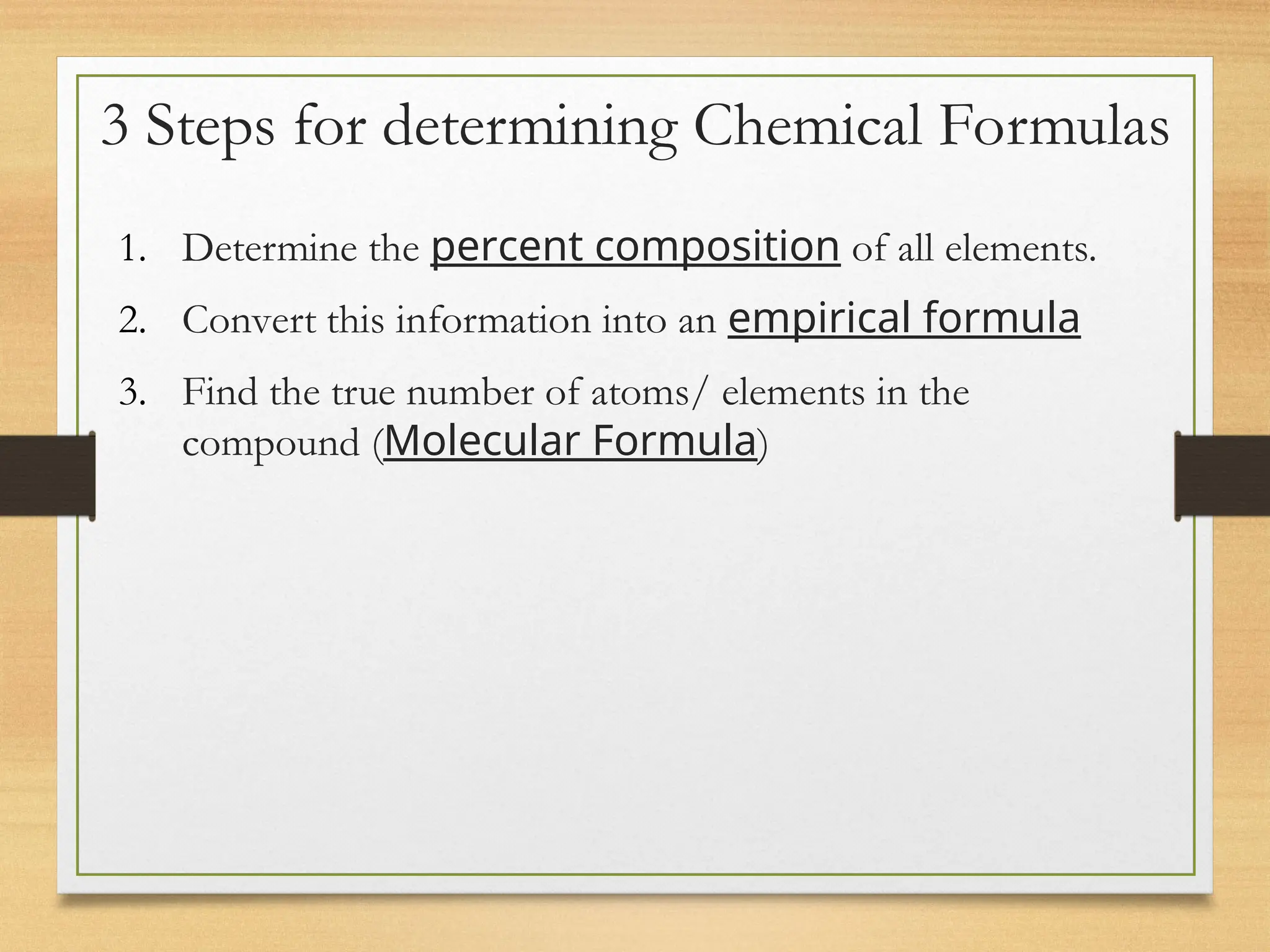 3 Steps for determining Chemical Formulas
1. Determine the percent composition of all elements.
2. Convert this information into an empirical formula
3. Find the true number of atoms/ elements in the
compound (Molecular Formula)
 
