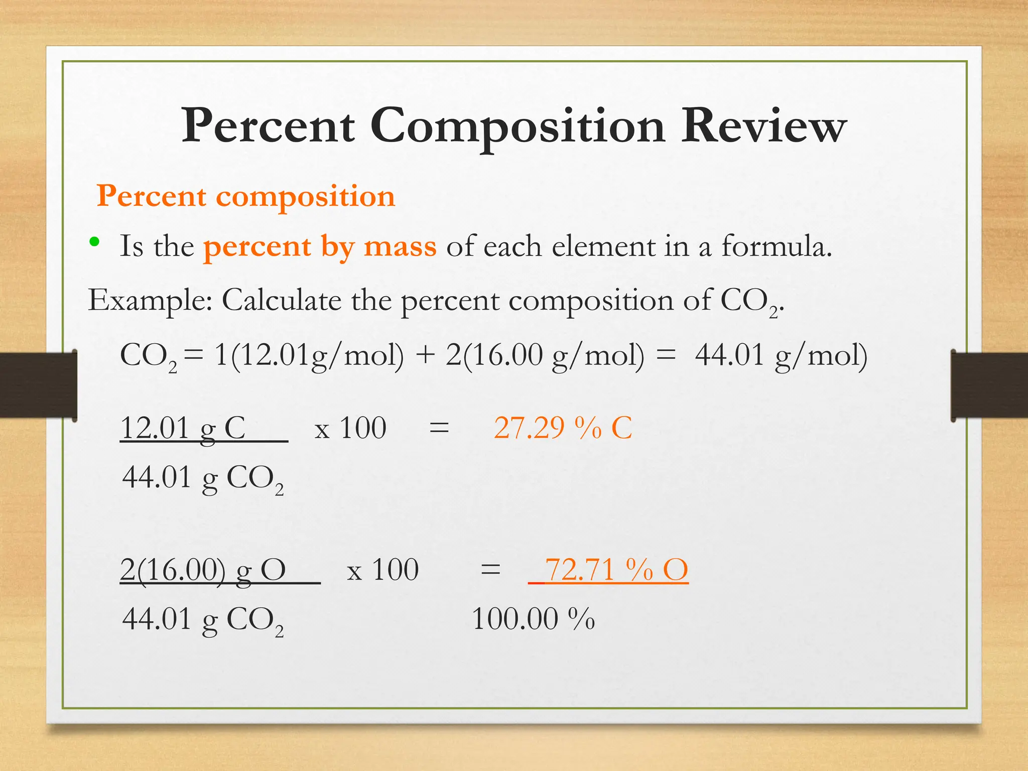 Percent Composition Review
Percent composition
• Is the percent by mass of each element in a formula.
Example: Calculate the percent composition of CO2.
CO2 = 1(12.01g/mol) + 2(16.00 g/mol) = 44.01 g/mol)
12.01 g C x 100 = 27.29 % C
44.01 g CO2
2(16.00) g O x 100 = 72.71 % O
44.01 g CO2 100.00 %
 