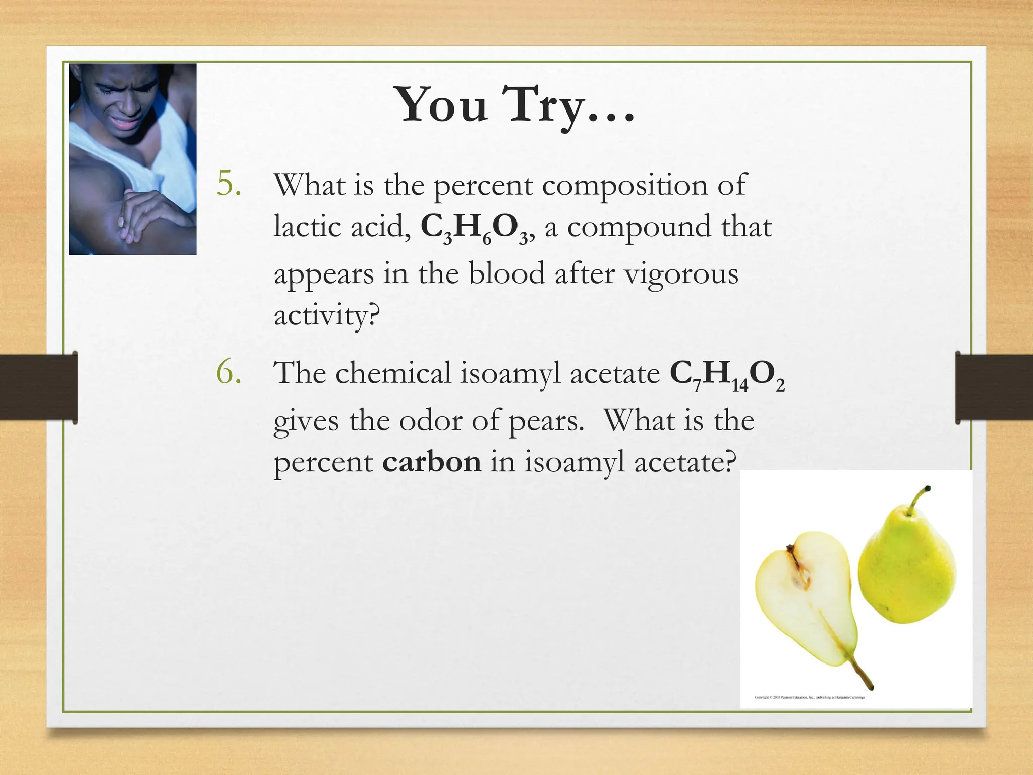 You Try…
5. What is the percent composition of
lactic acid, C3H6O3, a compound that
appears in the blood after vigorous
activity?
6. The chemical isoamyl acetate C7H14O2
gives the odor of pears. What is the
percent carbon in isoamyl acetate?
 