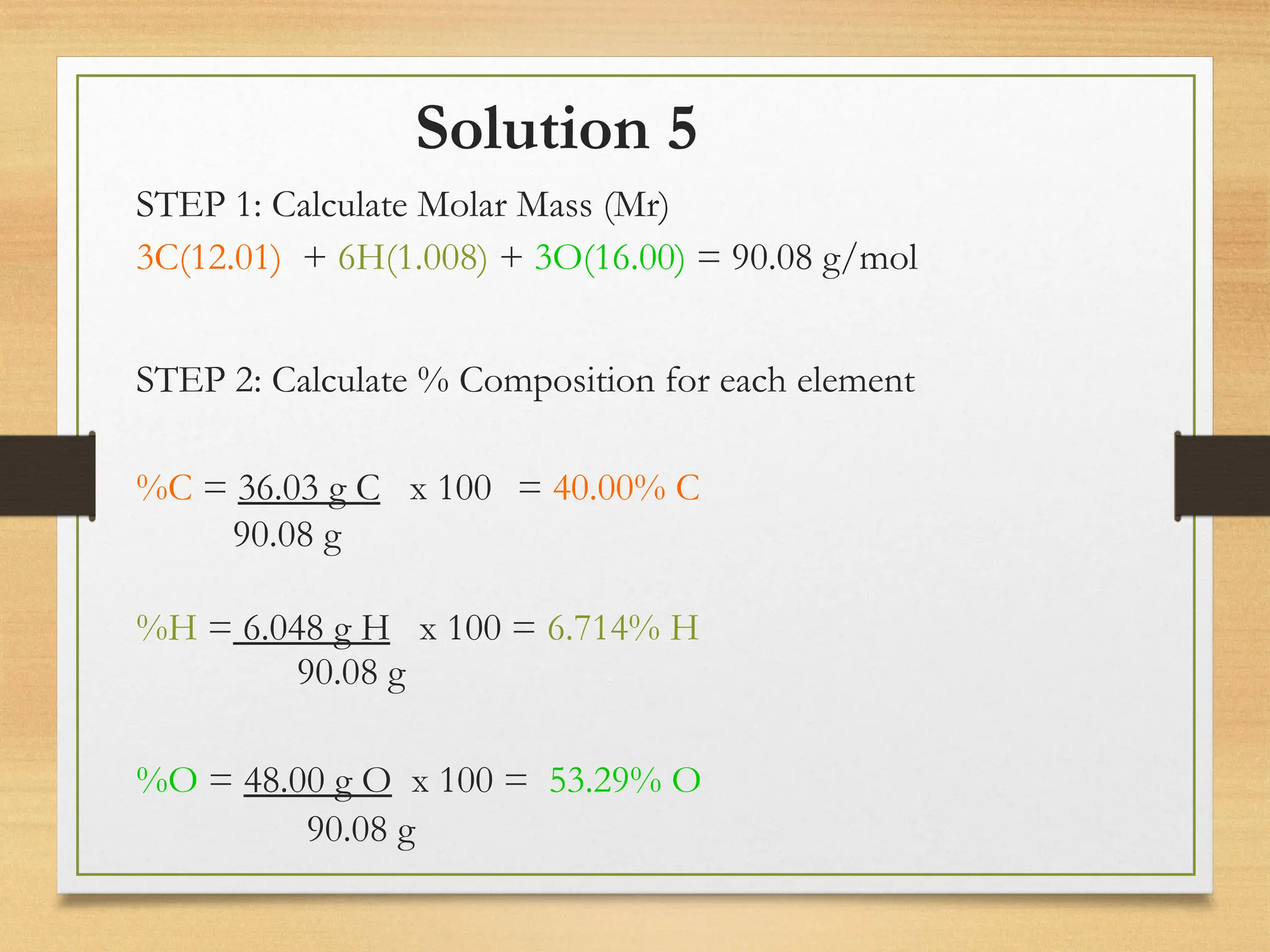 Solution 5
STEP 1: Calculate Molar Mass (Mr)
3C(12.01) + 6H(1.008) + 3O(16.00) = 90.08 g/mol
STEP 2: Calculate % Composition for each element
%C = 36.03 g C x 100 = 40.00% C
90.08 g
%H = 6.048 g H x 100 = 6.714% H
90.08 g
%O = 48.00 g O x 100 = 53.29% O
90.08 g
 