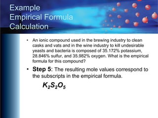 Example
Empirical Formula
Calculation
• An ionic compound used in the brewing industry to clean
casks and vats and in the wine industry to kill undesirable
yeasts and bacteria is composed of 35.172% potassium,
28.846% sulfur, and 35.982% oxygen. What is the empirical
formula for this compound?
• Step 5: The resulting mole values correspond to
the subscripts in the empirical formula.
K2S2O5
 