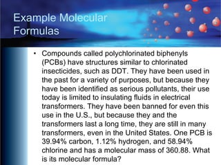 Example Molecular
Formulas
• Compounds called polychlorinated biphenyls
(PCBs) have structures similar to chlorinated
insecticides, such as DDT. They have been used in
the past for a variety of purposes, but because they
have been identified as serious pollutants, their use
today is limited to insulating fluids in electrical
transformers. They have been banned for even this
use in the U.S., but because they and the
transformers last a long time, they are still in many
transformers, even in the United States. One PCB is
39.94% carbon, 1.12% hydrogen, and 58.94%
chlorine and has a molecular mass of 360.88. What
is its molecular formula?
 