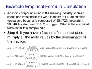 Example Empirical Formula Calculation
• An ionic compound used in the brewing industry to clean
casks and vats and in the wine industry to kill undesirable
yeasts and bacteria is composed of 35.172% potassium,
28.846% sulfur, and 35.982% oxygen. What is the empirical
formula for this compound?
• Step 4: If you have a fraction after the last step,
multiply all the mole values by the denominator of
the fraction.
 