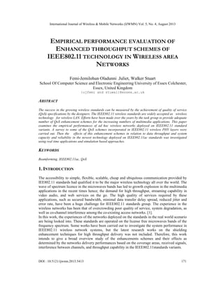 International Journal of Wireless & Mobile Networks (IJWMN) Vol. 5, No. 4, August 2013
DOI : 10.5121/ijwmn.2013.5413 171
EMPIRICAL PERFORMANCE EVALUATION OF
ENHANCED THROUGHPUT SCHEMES OF
IEEE802.11 TECHNOLOGY IN WIRELESS AREA
NETWORKS
Femi-Jemilohun Oladunni .Juliet, Walker Stuart
School Of Computer Science and Electronic Engineering University of Essex Colchester,
Essex, United Kingdom
{ojfemi and stuwal}@essex.ac.uk
ABSTRACT
The success in the growing wireless standards can be measured by the achievement of quality of service
(QoS) specifications by the designers. The IEEE802.11 wireless standards are widely accepted as wireless
technology for wireless LAN. Efforts have been made over the years by the task group to provide adequate
number of QoS enhancement schemes for the increasing numbers of multimedia applications. This paper
examines the empirical performances of ad hoc wireless networks deployed on IEEE802.11 standard
variants. A survey to some of the QoS schemes incorporated in IEEE802.11 wireless PHY layers were
carried out. Then the effects of this enhancement schemes in relation to data throughput and system
capacity and reliability in the newest technology deployed on IEEE802.11ac standards was investigated
using real time applications and simulation based approaches.
KEYWORDS
Beamforming, IEEE802.11ac, QoS
1. INTRODUCTION
The accessibility to simple, flexible, scalable, cheap and ubiquitous communication provided by
IEE802.11 standards had qualified it to be the major wireless technology all over the world. The
wave of spectrum licence in the microwaves bands has led to growth explosion in the multimedia
applications in the recent times hence; the demand for high throughput, streaming capability in
video audio, and web services on the go. The high quality of services required by these
applications, such as secured bandwidth, minimal data transfer delay spread, reduced jitter and
error rate, have been a huge challenge for IEEE802.11 standards group. The experience in the
wireless networks has been that of overcrowding poor quality of service, system degradation, as
well as co-channel interference among the co-existing access networks. [1].
In this work, the experiences of the networks deployed on the standards in the real world scenario
are being looked into. These standards are operated on the license free microwaves bands of the
frequency spectrum. Some works have been carried out to investigate the system performance in
IEEE802.11 wireless network systems, but the latest research works on the shielding
enhancement techniques for high throughput delivery was not included. Therefore, this work
intends to give a broad overview study of the enhancements schemes and their effects as
determined by the networks delivery performances based on the coverage areas, received signals,
interference between channels, and throughput capability in the IEEE802.11standards variants.
 