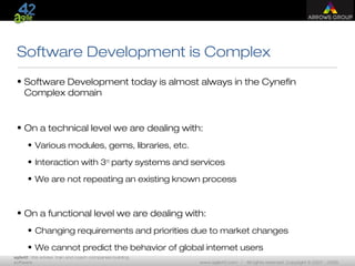 agile42 | We advise, train and coach companies building
software www.agile42.com | All rights reserved. Copyright © 2007 - 2009.
Software Development is Complex
• Software Development today is almost always in the Cynefin
Complex domain
• On a technical level we are dealing with:
• Various modules, gems, libraries, etc.
• Interaction with 3rd
party systems and services
• We are not repeating an existing known process
• On a functional level we are dealing with:
• Changing requirements and priorities due to market changes
• We cannot predict the behavior of global internet users
 